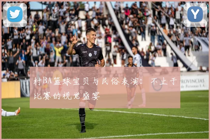 村BA篮球宝贝与民俗表演:不止于比赛的视觉盛宴