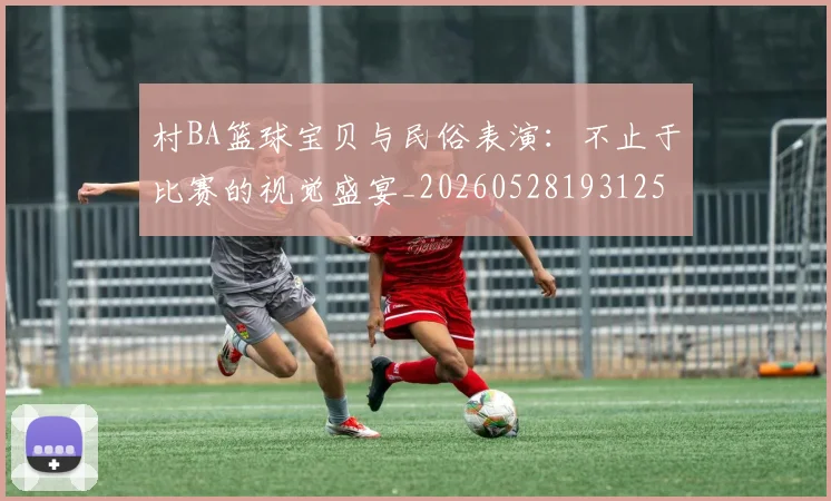 村BA篮球宝贝与民俗表演:不止于比赛的视觉盛宴_20260528193125